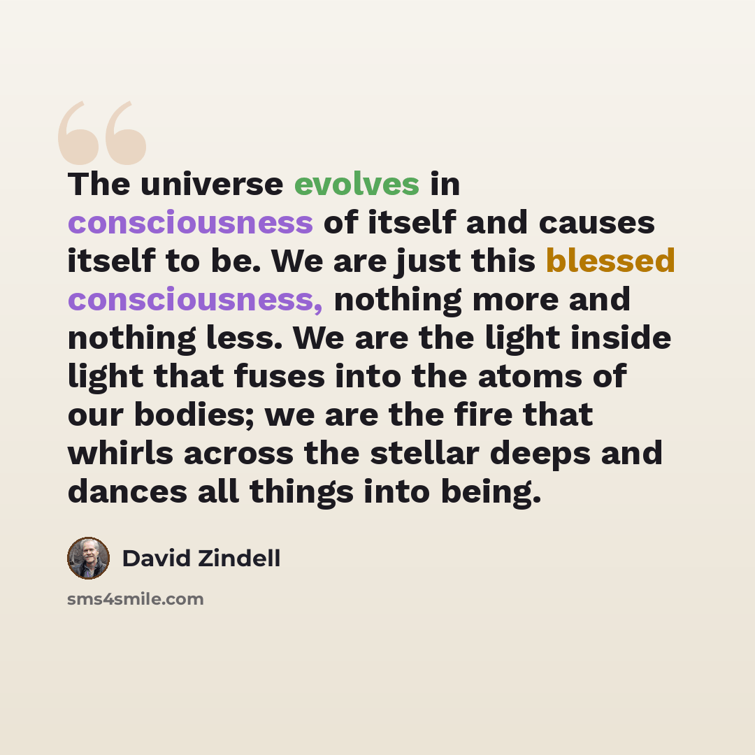 “The universe evolves in consciousness of itself and causes itself to be. We are just this blessed consciousness, nothing more and nothing less. We are the light inside light that fuses into the atoms of our bodies; we are the fire that whirls across the stellar deeps and dances all things into…” quote by David Zindell