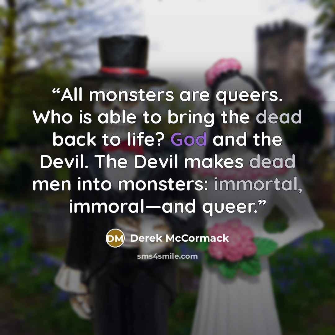 “All monsters are queers. Who is able to bring the dead back to life? God and the Devil. The Devil makes dead men into monsters: immortal, immoral—and queer.” quote by Derek McCormack