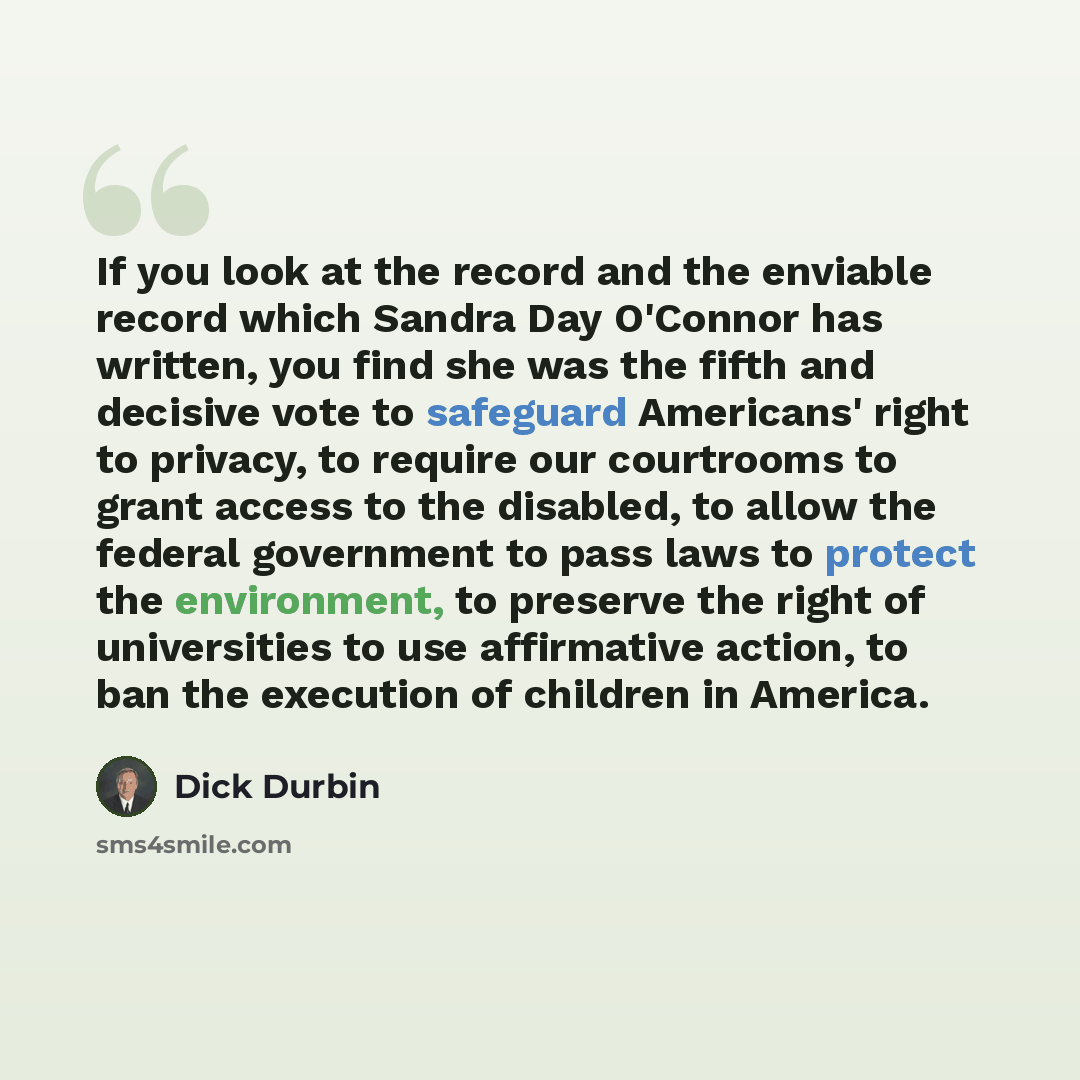 “If you look at the record and the enviable record which Sandra Day O'Connor has written, you find she was the fifth and decisive vote to safeguard Americans' right to privacy, to require our courtrooms to grant access to the disabled, to allow the federal government to pass laws to protect the…” quote by Dick Durbin