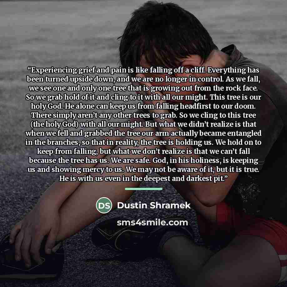 “Experiencing grief and pain is like falling off a cliff. Everything has been turned upside down, and we are no longer in control. As we fall, we see one and only one tree that is growing out from the rock face. So we grab hold of it and cling to it with all our might. This tree is our holy God. He…” quote by Dustin Shramek