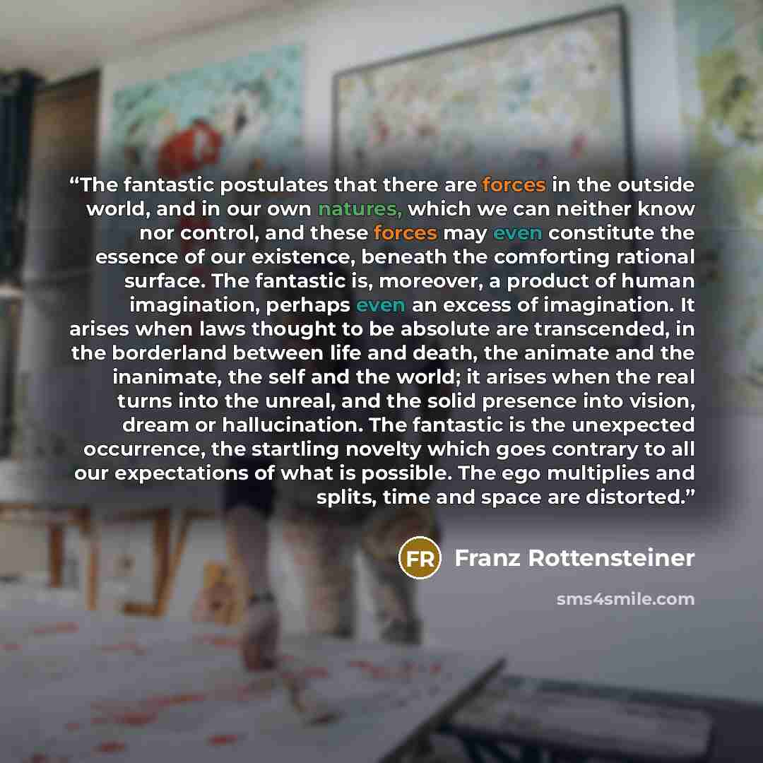 “The fantastic postulates that there are forces in the outside world, and in our own natures, which we can neither know nor control, and these forces may even constitute the essence of our existence, beneath the comforting rational surface. The fantastic is, moreover, a product of human…” quote by Franz Rottensteiner