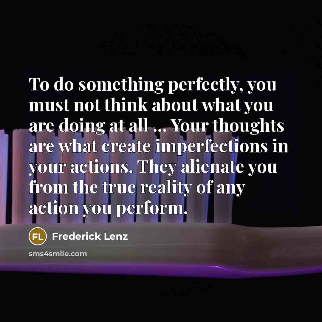 “To do something perfectly, you must not think about what you are doing at all ... Your thoughts are what create imperfections in your actions. They alienate you from the true reality of any action you perform.” quote by Frederick Lenz