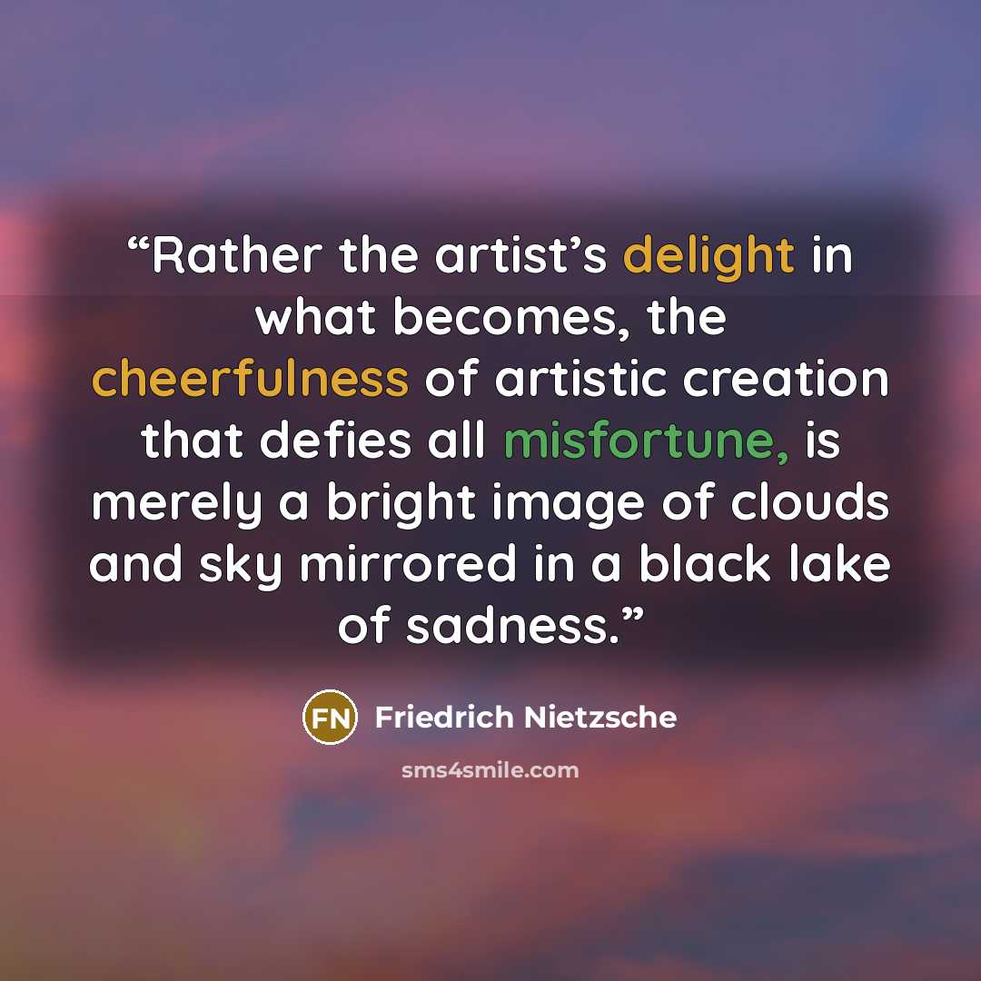 “Rather the artist’s delight in what becomes, the cheerfulness of artistic creation that defies all misfortune, is merely a bright image of clouds and sky mirrored in a black lake of sadness.” quote by Friedrich Nietzsche