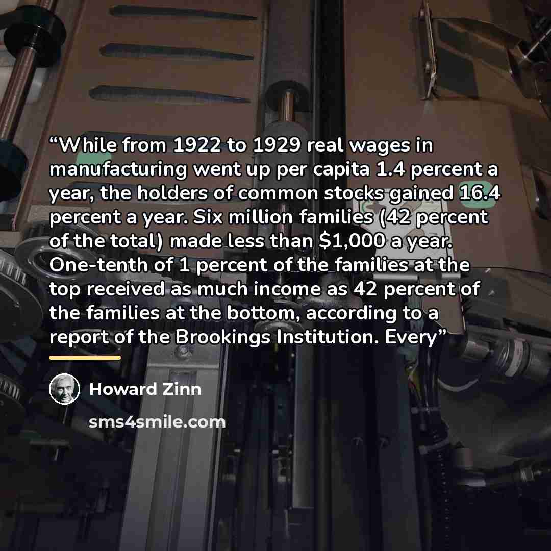 “While from 1922 to 1929 real wages in manufacturing went up per capita 1.4 percent a year, the holders of common stocks gained 16.4 percent a year. Six million families (42 percent of the total) made less than $1,000 a year. One-tenth of 1 percent of the families at the top received as much income…” quote by Howard Zinn