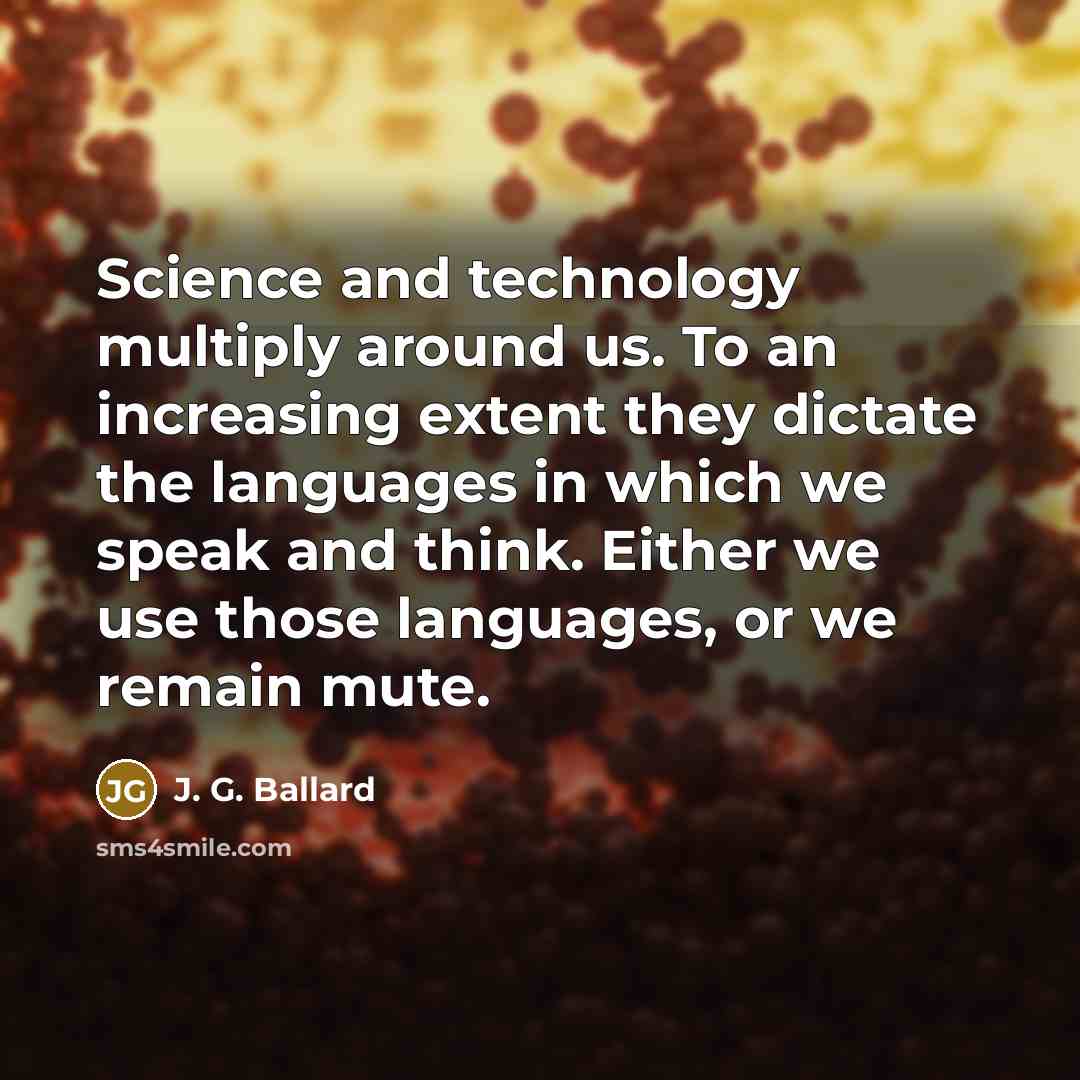 “Science and technology multiply around us. To an increasing extent they dictate the languages in which we speak and think. Either we use those languages, or we remain mute.” quote by J. G. Ballard