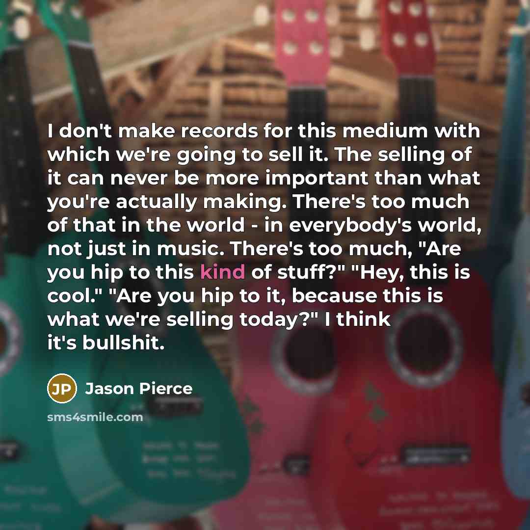 “I don't make records for this medium with which we're going to sell it. The selling of it can never be more important than what you're actually making. There's too much of that in the world - in everybody's world, not just in music. There's too much, "Are you hip to this kind of stuff?" "Hey, this…” quote by Jason Pierce