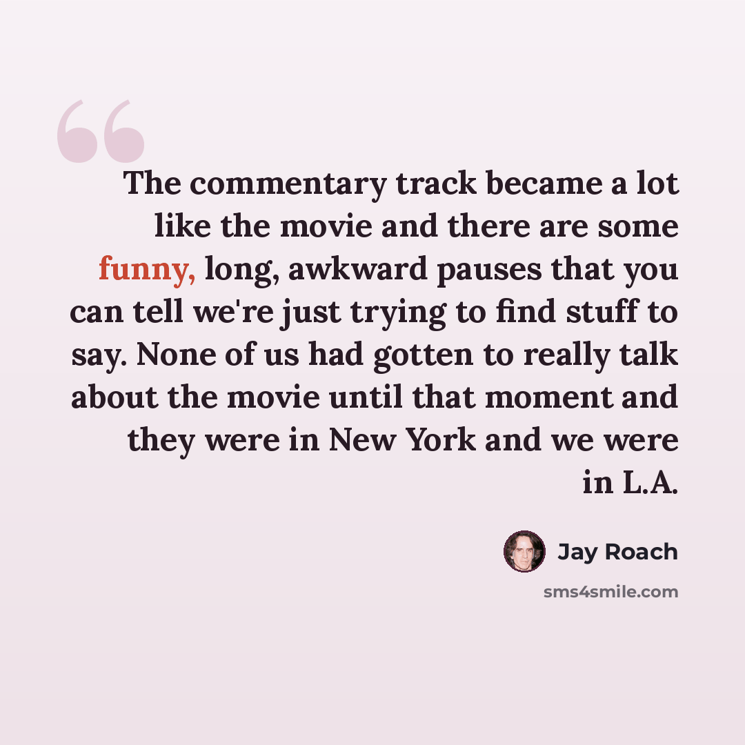 “The commentary track became a lot like the movie and there are some funny, long, awkward pauses that you can tell we're just trying to find stuff to say. None of us had gotten to really talk about the movie until that moment and they were in New York and we were in L.A.” quote by Jay Roach