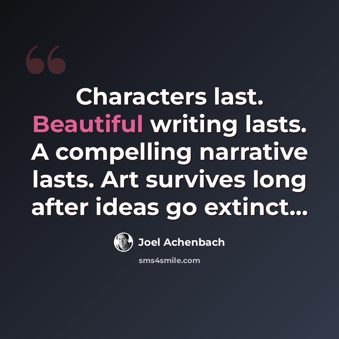 “Characters last. Beautiful writing lasts. A compelling narrative lasts. Art survives long after ideas go extinct…” quote by Joel Achenbach
