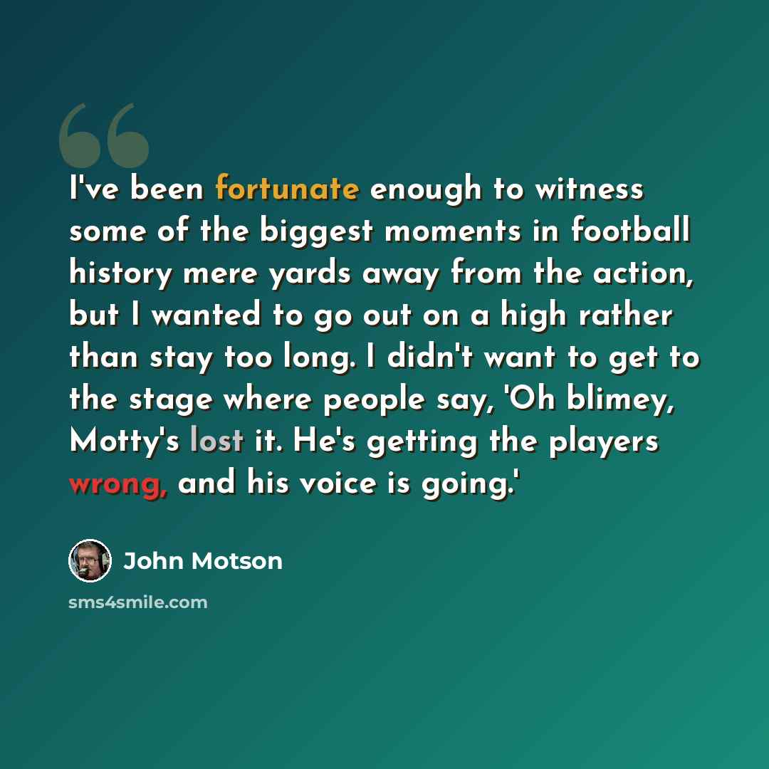 “I've been fortunate enough to witness some of the biggest moments in football history mere yards away from the action, but I wanted to go out on a high rather than stay too long. I didn't want to get to the stage where people say, 'Oh blimey, Motty's lost it. He's getting the players wrong, and…” quote by John Motson