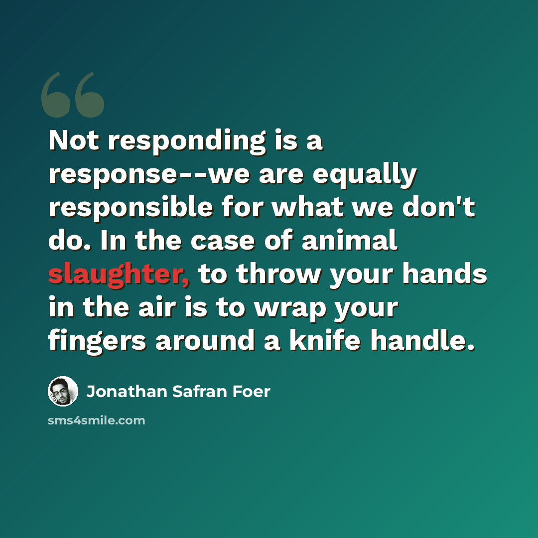 “Not responding is a response--we are equally responsible for what we don't do. In the case of animal slaughter, to throw your hands in the air is to wrap your fingers around a knife handle.” quote by Jonathan Safran Foer