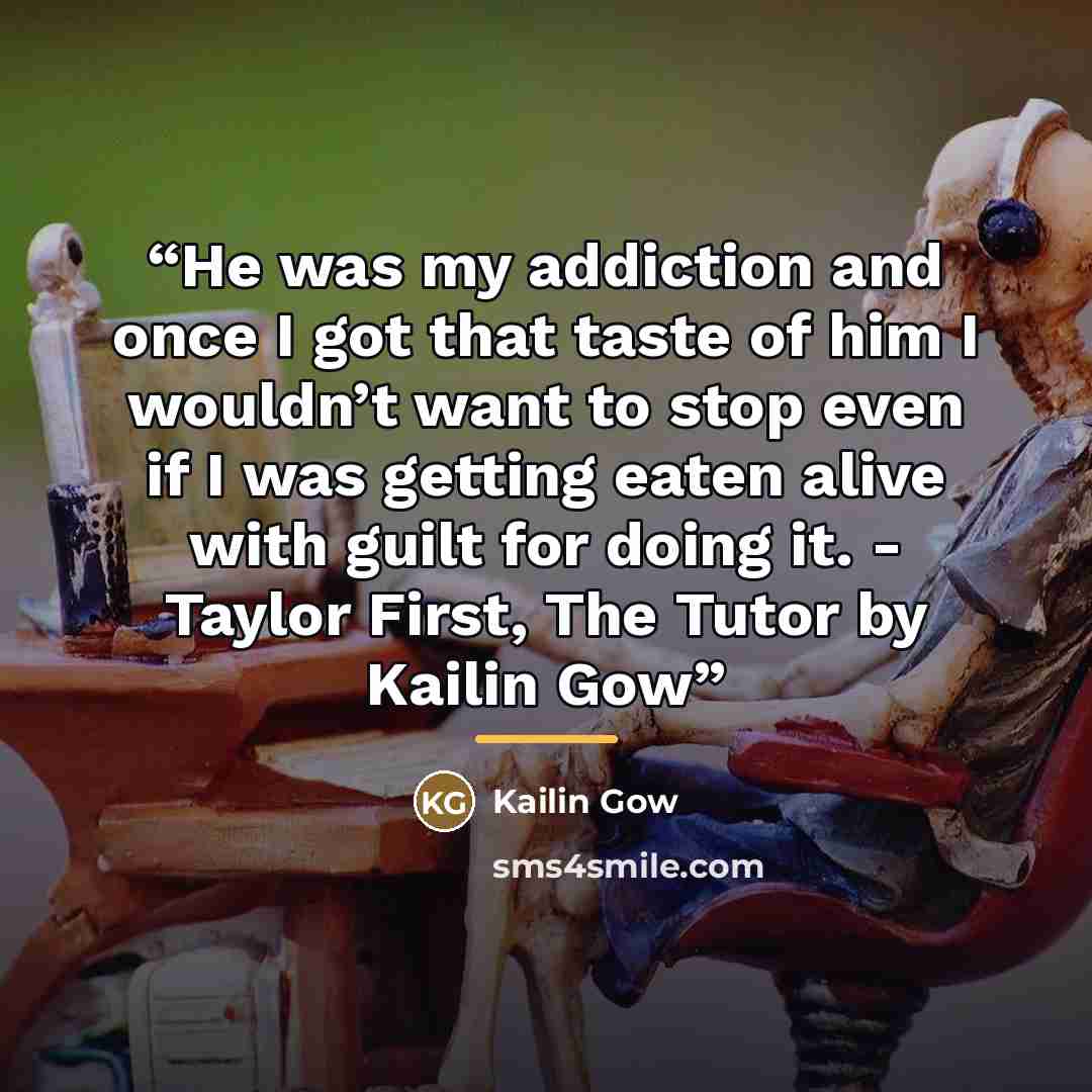 “He was my addiction and once I got that taste of him I wouldn’t want to stop even if I was getting eaten alive with guilt for doing it. - Taylor First, The Tutor by Kailin Gow” quote by Kailin Gow