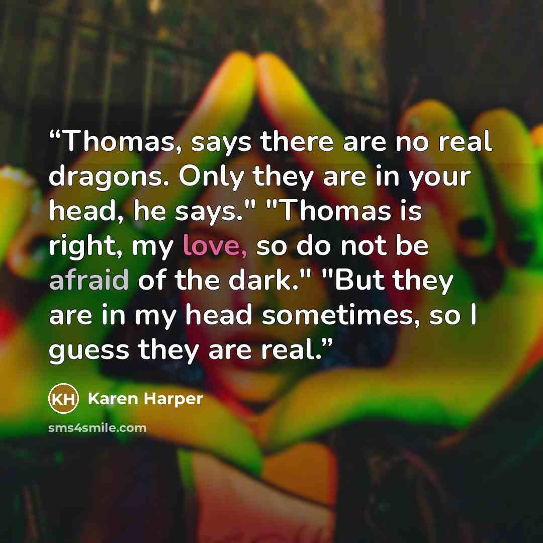 “Thomas, says there are no real dragons. Only they are in your head, he says." "Thomas is right, my love, so do not be afraid of the dark." "But they are in my head sometimes, so I guess they are real.” quote by Karen Harper