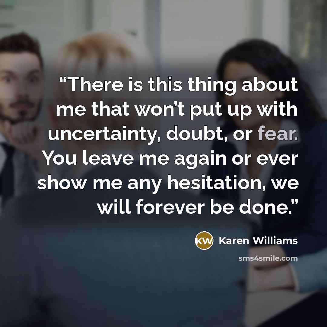 “There is this thing about me that won’t put up with uncertainty, doubt, or fear. You leave me again or ever show me any hesitation, we will forever be done.” quote by Karen Williams