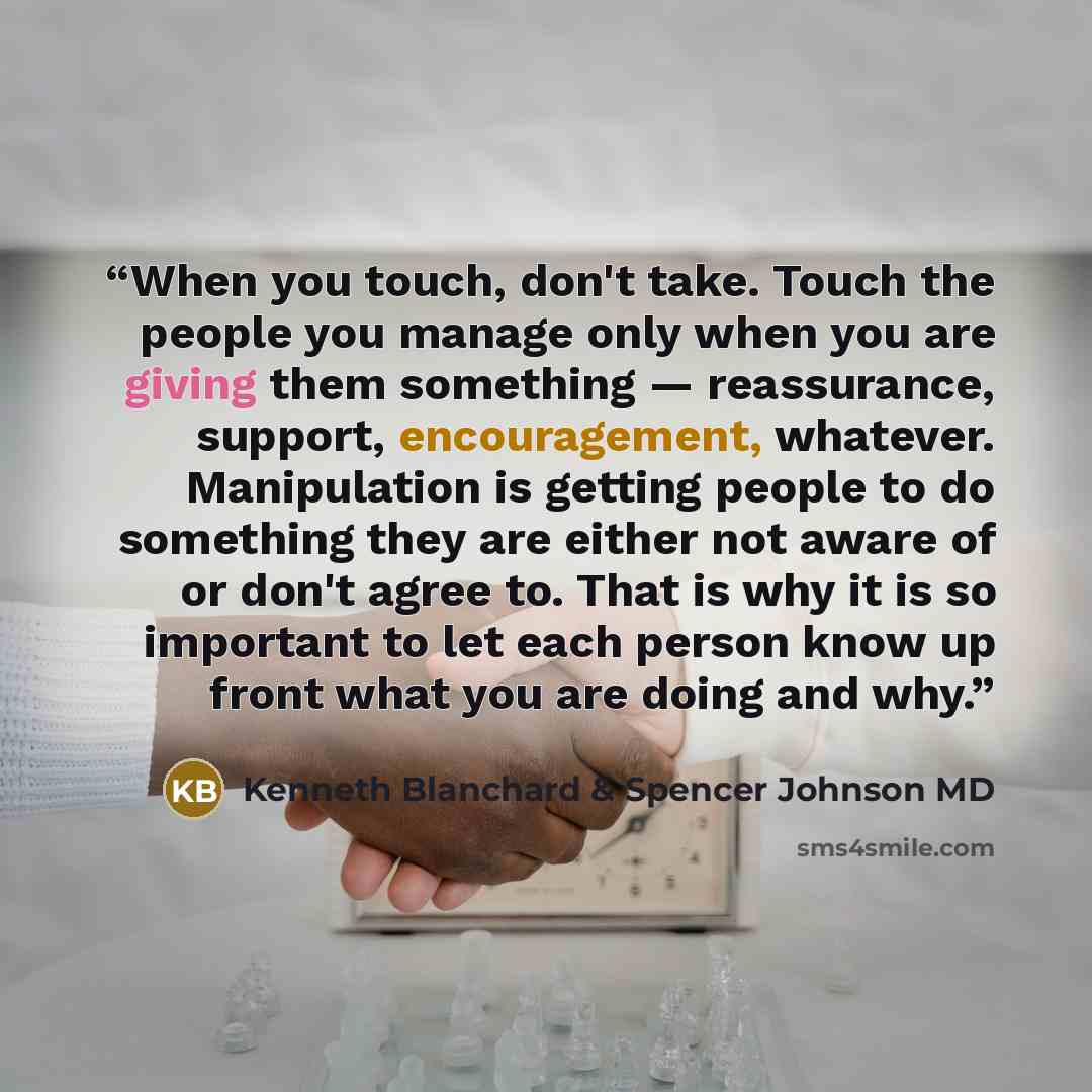 “When you touch, don't take. Touch the people you manage only when you are giving them something — reassurance, support, encouragement, whatever. Manipulation is getting people to do something they are either not aware of or don't agree to. That is why it is so important to let each person know up…” quote by Kenneth Blanchard & Spencer Johnson MD