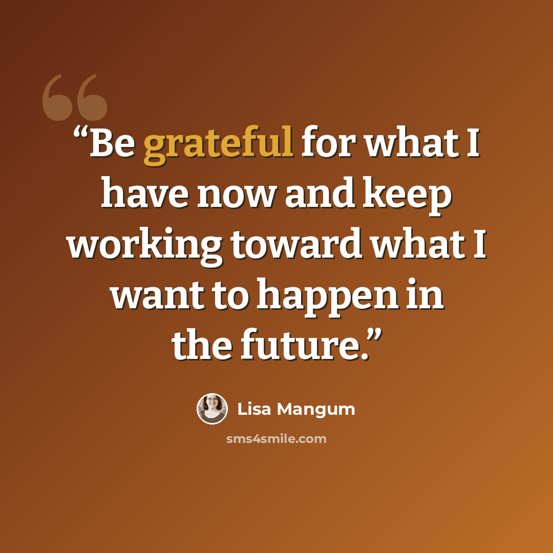 “Be grateful for what I have now and keep working toward what I want to happen in the future.” quote by Lisa Mangum