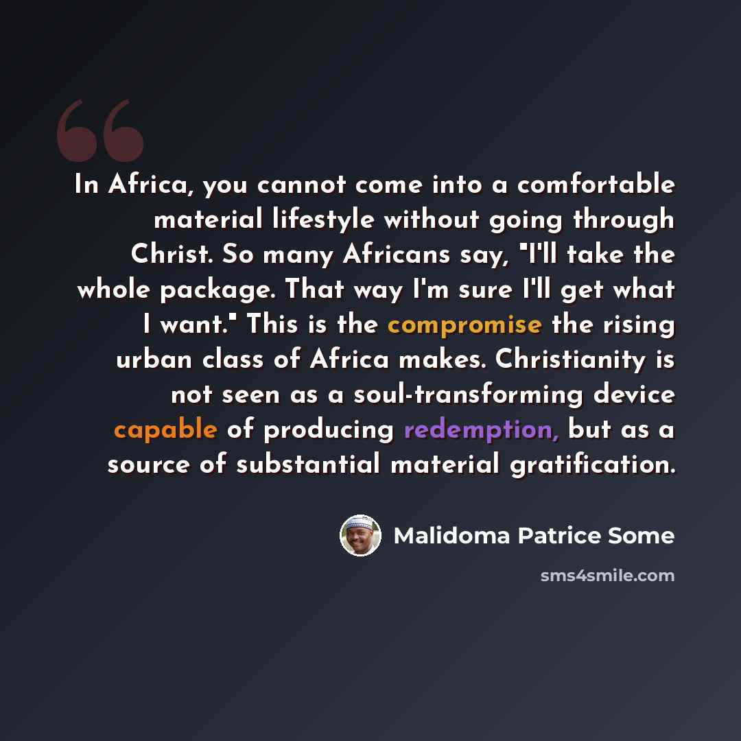 “In Africa, you cannot come into a comfortable material lifestyle without going through Christ. So many Africans say, "I'll take the whole package. That way I'm sure I'll get what I want." This is the compromise the rising urban class of Africa makes. Christianity is not seen as a soul-transforming…” quote by Malidoma Patrice Some
