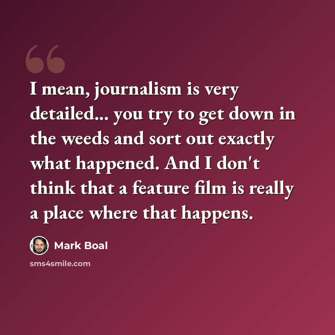 “I mean, journalism is very detailed... you try to get down in the weeds and sort out exactly what happened. And I don't think that a feature film is really a place where that happens.” quote by Mark Boal