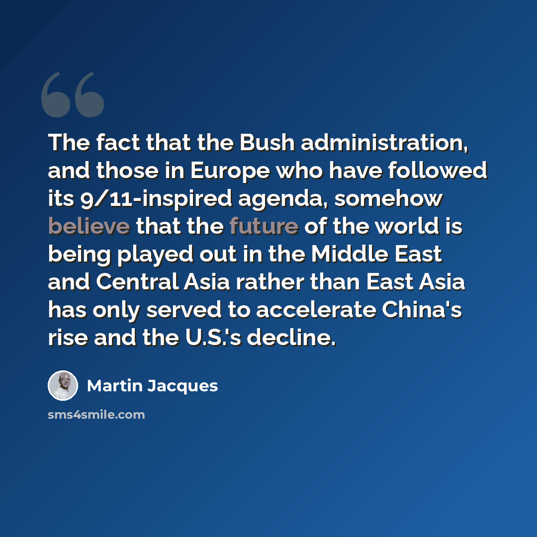“The fact that the Bush administration, and those in Europe who have followed its 9/11-inspired agenda, somehow believe that the future of the world is being played out in the Middle East and Central Asia rather than East Asia has only served to accelerate China's rise and the U.S.'s decline.” quote by Martin Jacques
