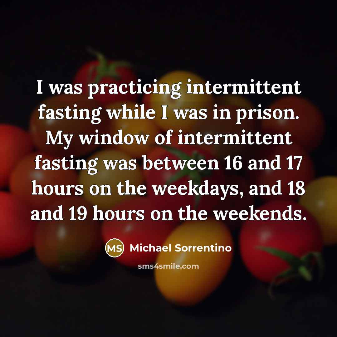 “I was practicing intermittent fasting while I was in prison. My window of intermittent fasting was between 16 and 17 hours on the weekdays, and 18 and 19 hours on the weekends.” quote by Michael Sorrentino