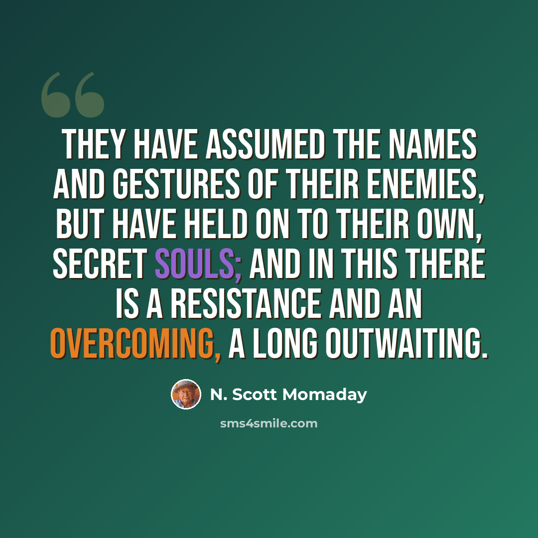“They have assumed the names and gestures of their enemies, but have held on to their own, secret souls; and in this there is a resistance and an overcoming, a long outwaiting.” quote by N. Scott Momaday