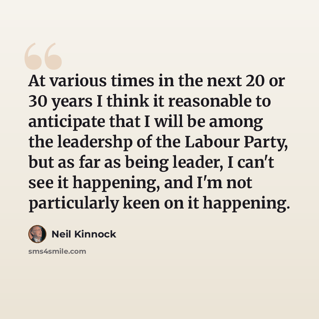 “At various times in the next 20 or 30 years I think it reasonable to anticipate that I will be among the leadershp of the Labour Party, but as far as being leader, I can't see it happening, and I'm not particularly keen on it happening.” quote by Neil Kinnock