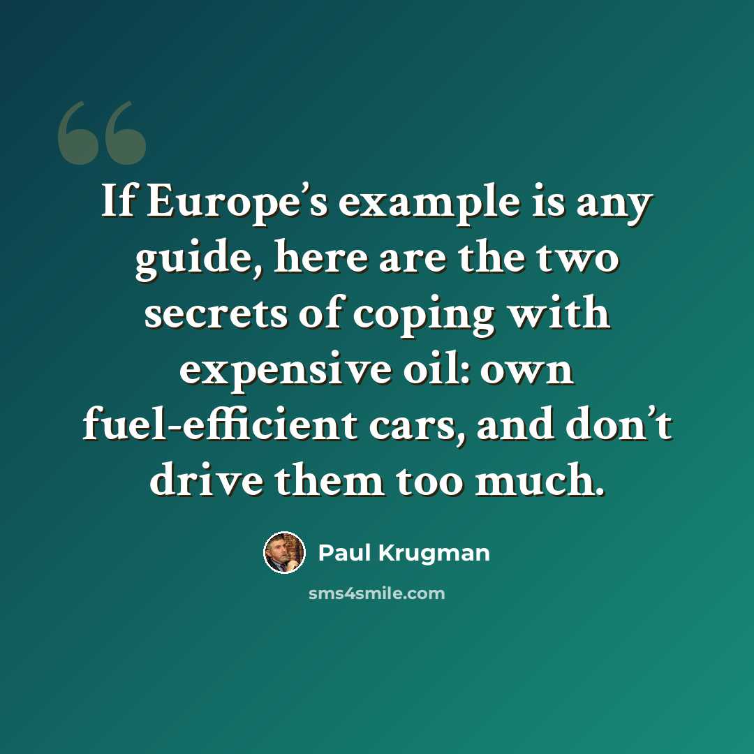 “If Europe’s example is any guide, here are the two secrets of coping with expensive oil: own fuel-efficient cars, and don’t drive them too much.” quote by Paul Krugman