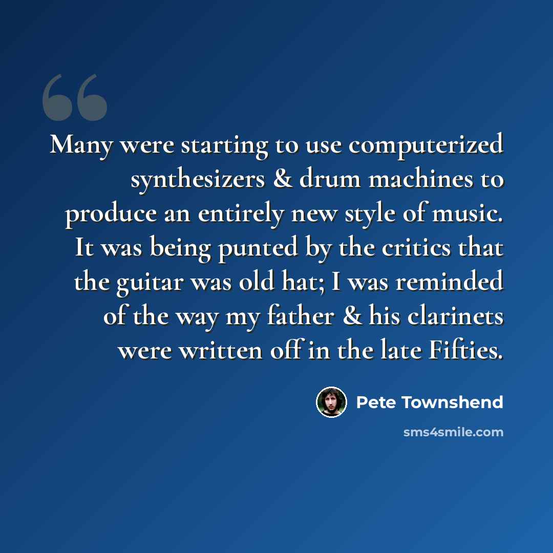 “Many were starting to use computerized synthesizers & drum machines to produce an entirely new style of music. It was being punted by the critics that the guitar was old hat; I was reminded of the way my father & his clarinets were written off in the late Fifties.” quote by Pete Townshend