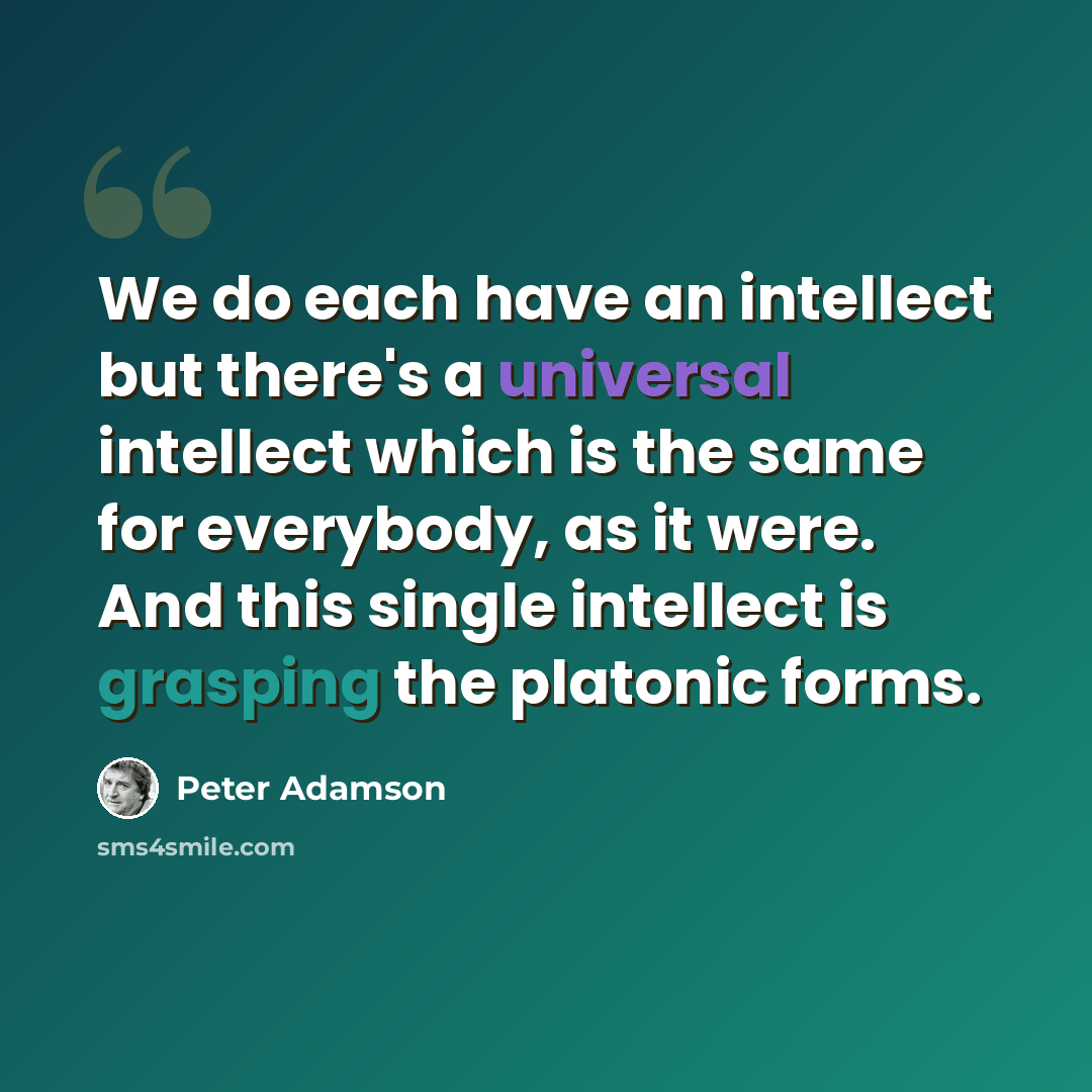 “We do each have an intellect but there's a universal intellect which is the same for everybody, as it were. And this single intellect is grasping the platonic forms.” quote by Peter Adamson