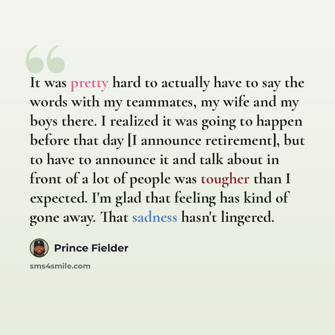 “It was pretty hard to actually have to say the words with my teammates, my wife and my boys there. I realized it was going to happen before that day [I announce retirement], but to have to announce it and talk about in front of a lot of people was tougher than I expected. I'm glad that feeling has…” quote by Prince Fielder