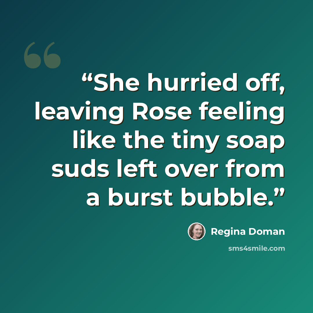 “She hurried off, leaving Rose feeling like the tiny soap suds left over from a burst bubble.” quote by Regina Doman