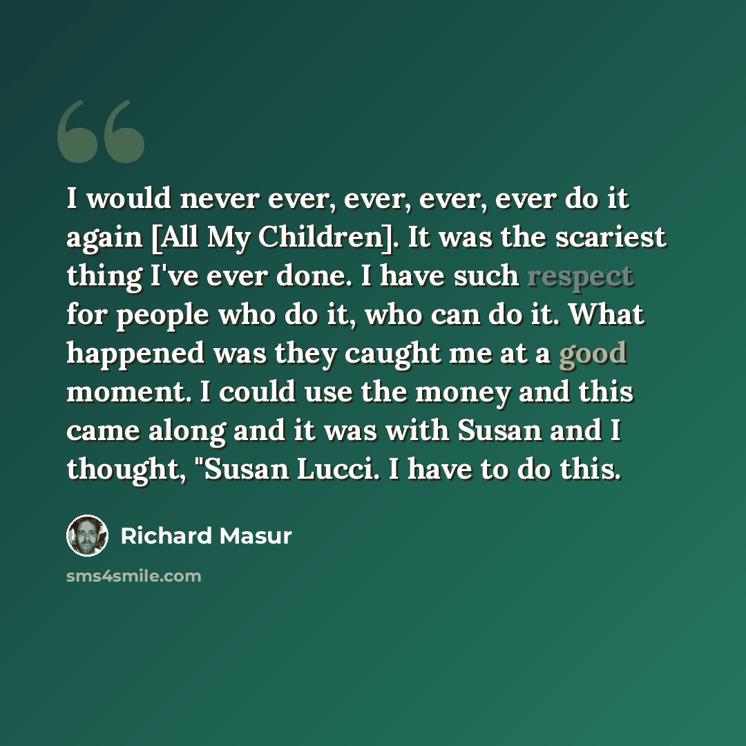 “I would never ever, ever, ever, ever do it again [All My Children]. It was the scariest thing I've ever done. I have such respect for people who do it, who can do it. What happened was they caught me at a good moment. I could use the money and this came along and it was with Susan and I thought…” quote by Richard Masur