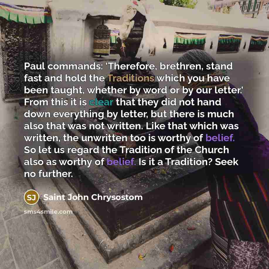 “Paul commands: 'Therefore, brethren, stand fast and hold the Traditions which you have been taught, whether by word or by our letter.' From this it is clear that they did not hand down everything by letter, but there is much also that was not written. Like that which was written, the unwritten too…” quote by Saint John Chrysostom