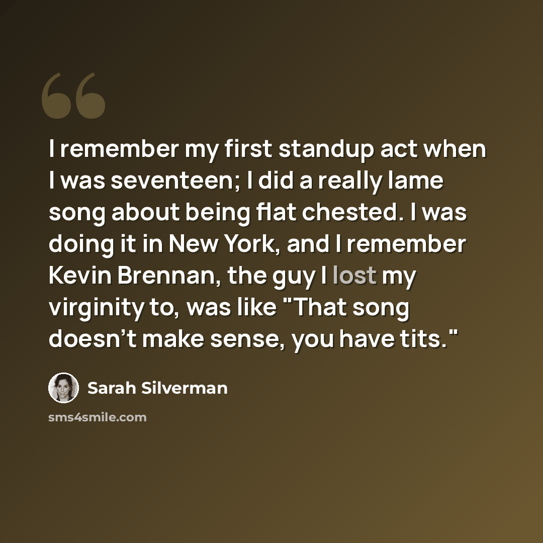 “I remember my first standup act when I was seventeen; I did a really lame song about being flat chested. I was doing it in New York, and I remember Kevin Brennan, the guy I lost my virginity to, was like "That song doesn't make sense, you have tits."” quote by Sarah Silverman