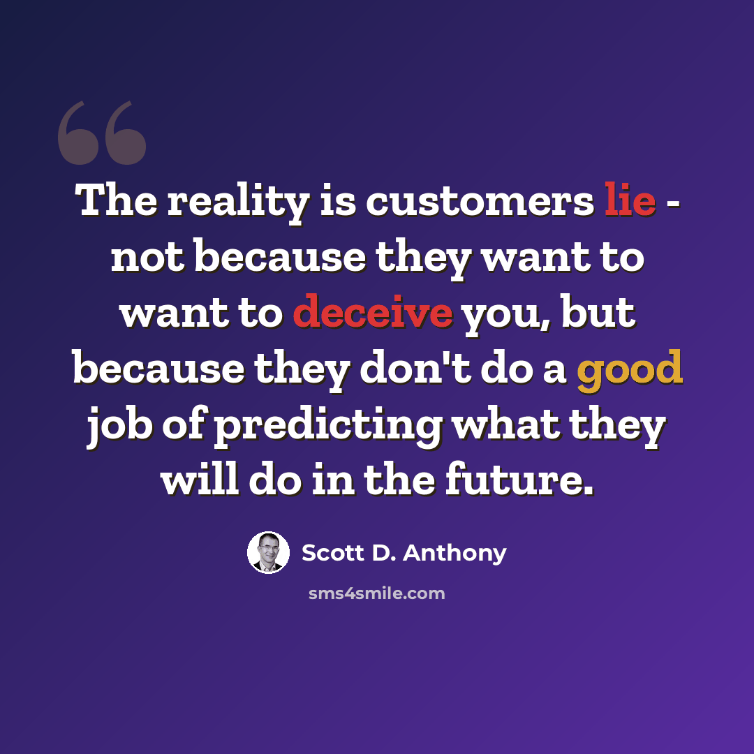 “The reality is customers lie - not because they want to want to deceive you, but because they don't do a good job of predicting what they will do in the future.” quote by Scott D. Anthony