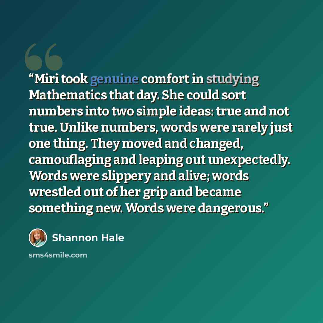 “Miri took genuine comfort in studying Mathematics that day. She could sort numbers into two simple ideas: true and not true. Unlike numbers, words were rarely just one thing. They moved and changed, camouflaging and leaping out unexpectedly. Words were slippery and alive; words wrestled out of her…” quote by Shannon Hale