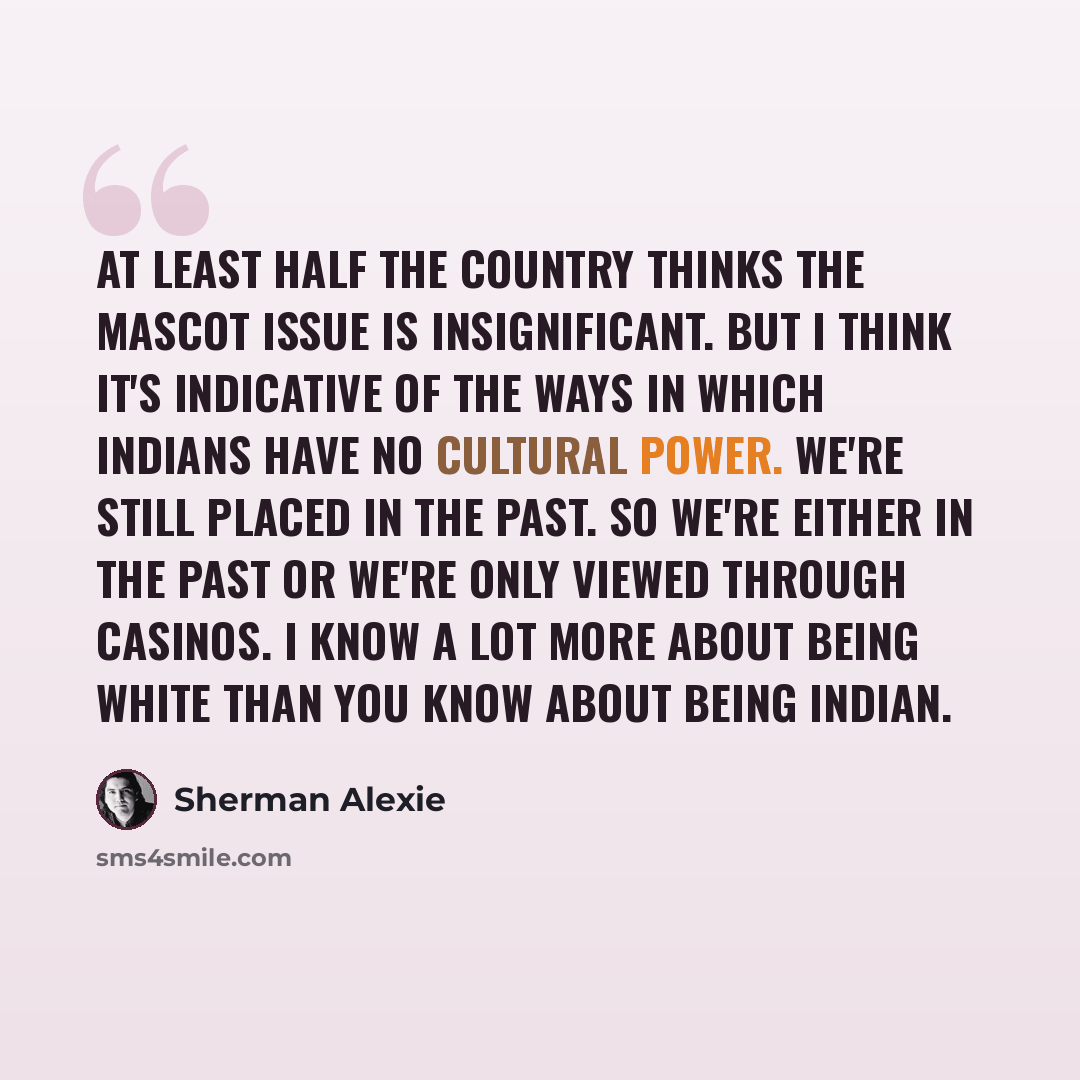 “At least half the country thinks the mascot issue is insignificant. But I think it's indicative of the ways in which Indians have no cultural power. We're still placed in the past. So we're either in the past or we're only viewed through casinos. I know a lot more about being white than you know…” quote by Sherman Alexie