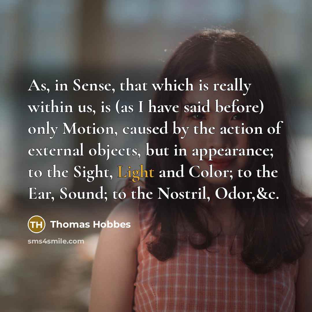 “As, in Sense, that which is really within us, is (as I have said before) only Motion, caused by the action of external objects, but in appearance; to the Sight, Light and Color; to the Ear, Sound; to the Nostril, Odor,&c.” quote by Thomas Hobbes