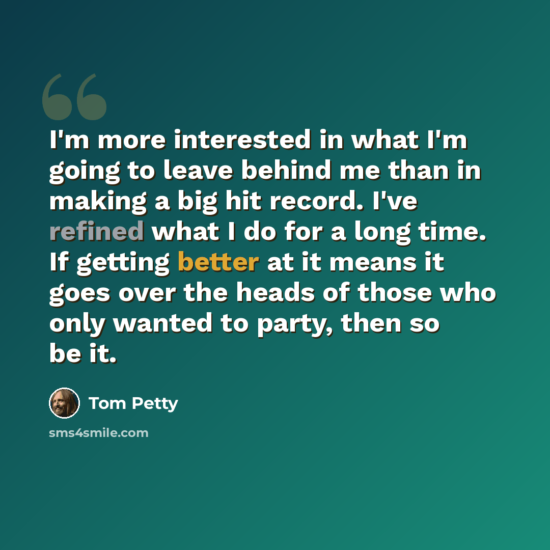 “I'm more interested in what I'm going to leave behind me than in making a big hit record. I've refined what I do for a long time. If getting better at it means it goes over the heads of those who only wanted to party, then so be it.” quote by Tom Petty