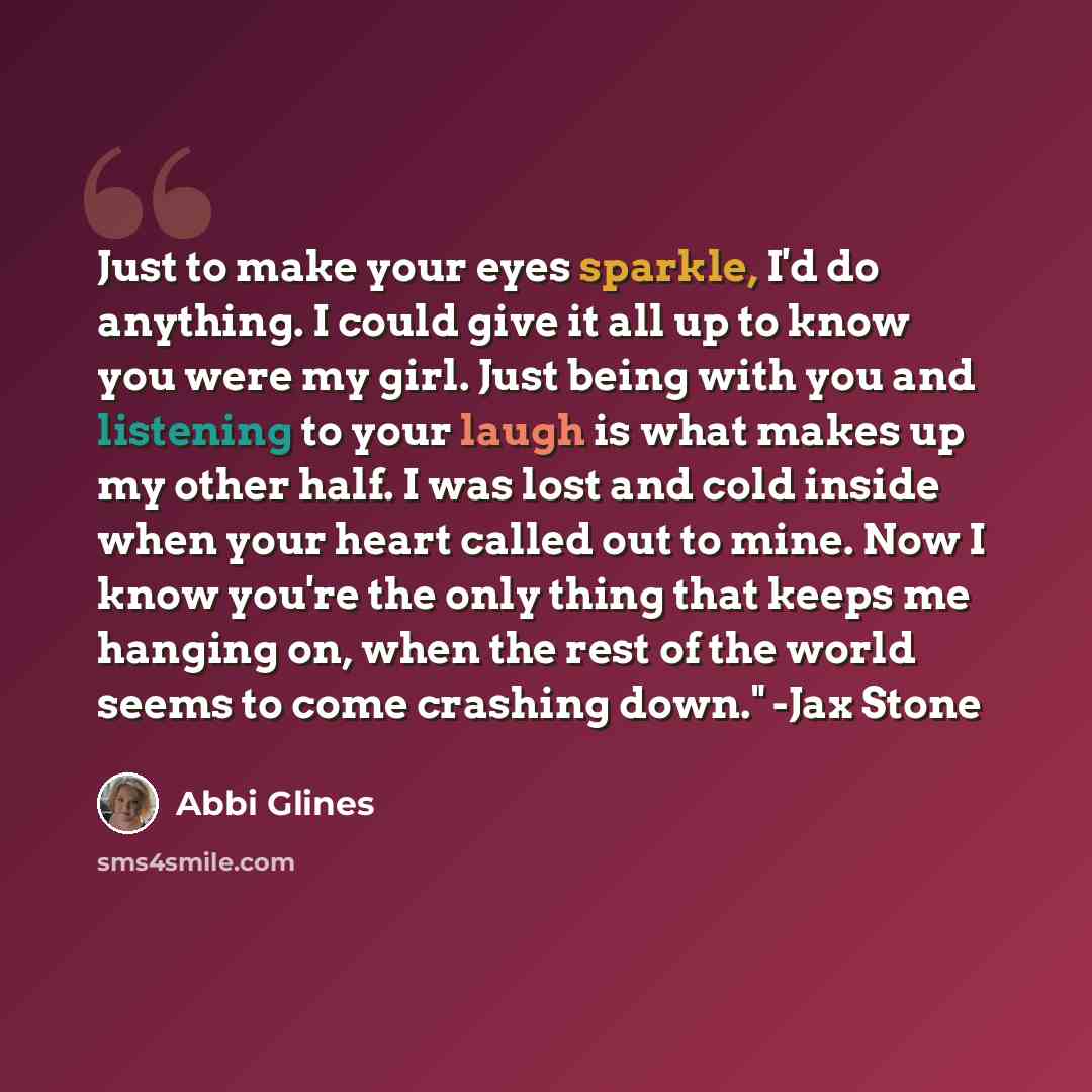 “Just to make your eyes sparkle, I'd do anything. I could give it all up to know you were my girl. Just being with you and listening to your laugh is what makes up my other half. I was lost and cold inside when your heart called out to mine. Now I know you're the only thing that keeps me hanging…” quote by Abbi Glines