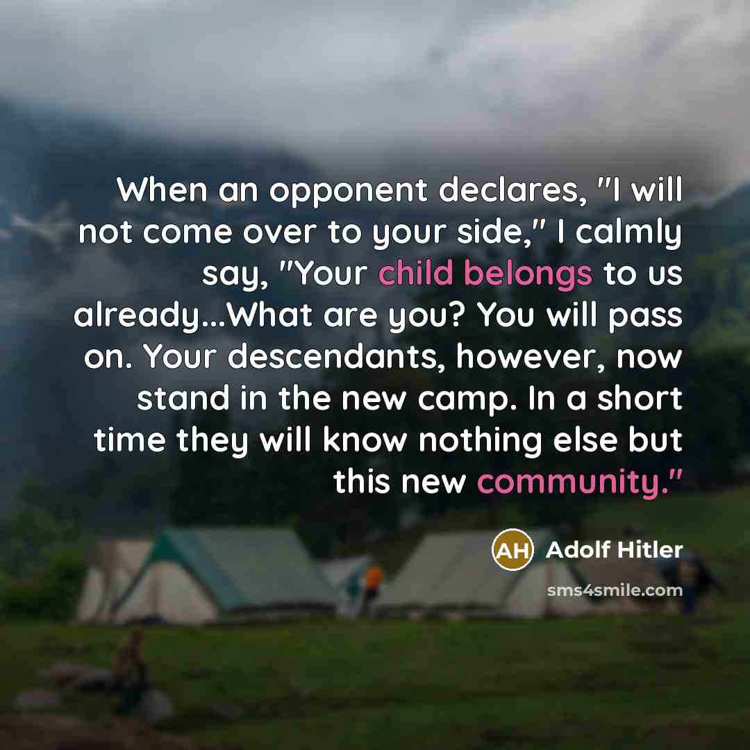 “When an opponent declares, "I will not come over to your side," I calmly say, "Your child belongs to us already...What are you? You will pass on. Your descendants, however, now stand in the new camp. In a short time they will know nothing else but this new community."” quote by Adolf Hitler