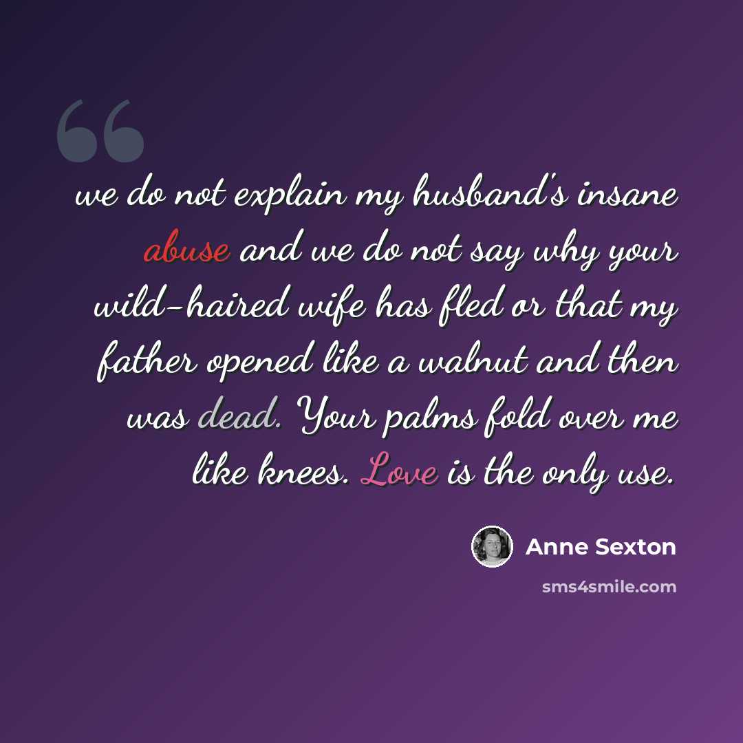 “we do not explain my husband's insane abuse and we do not say why your wild-haired wife has fled or that my father opened like a walnut and then was dead. Your palms fold over me like knees. Love is the only use.” quote by Anne Sexton