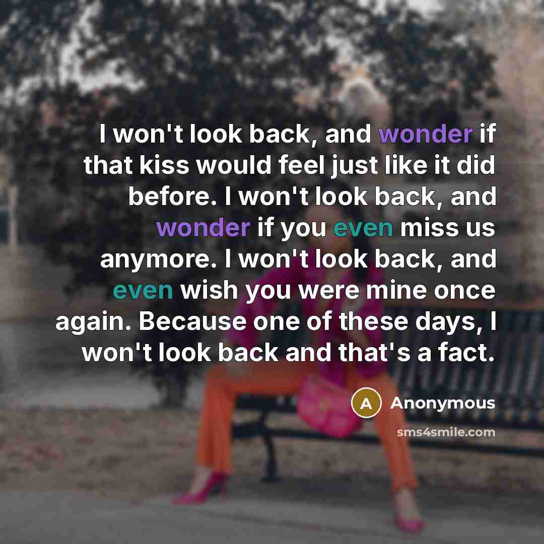 “I won't look back, and wonder if that kiss would feel just like it did before. I won't look back, and wonder if you even miss us anymore. I won't look back, and even wish you were mine once again. Because one of these days, I won't look back and that's a fact.” quote by Anonymous