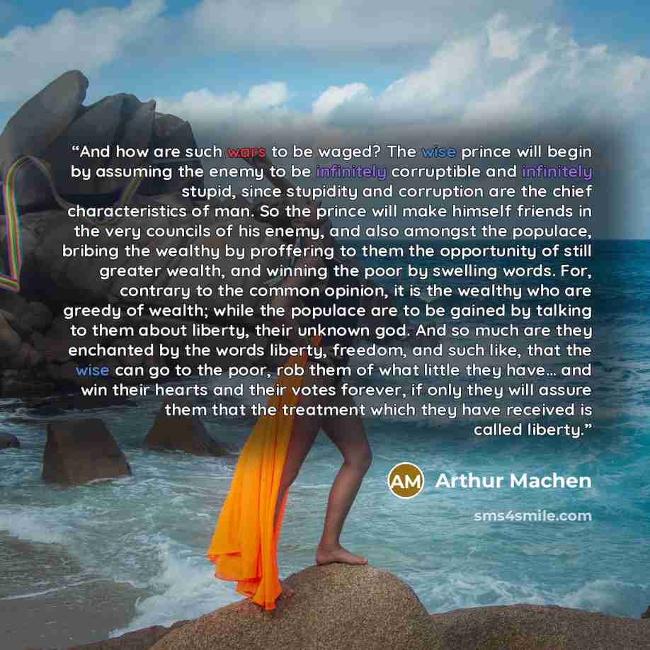 “And how are such wars to be waged? The wise prince will begin by assuming the enemy to be infinitely corruptible and infinitely stupid, since stupidity and corruption are the chief characteristics of man. So the prince will make himself friends in the very councils of his enemy, and also amongst…” quote by Arthur Machen