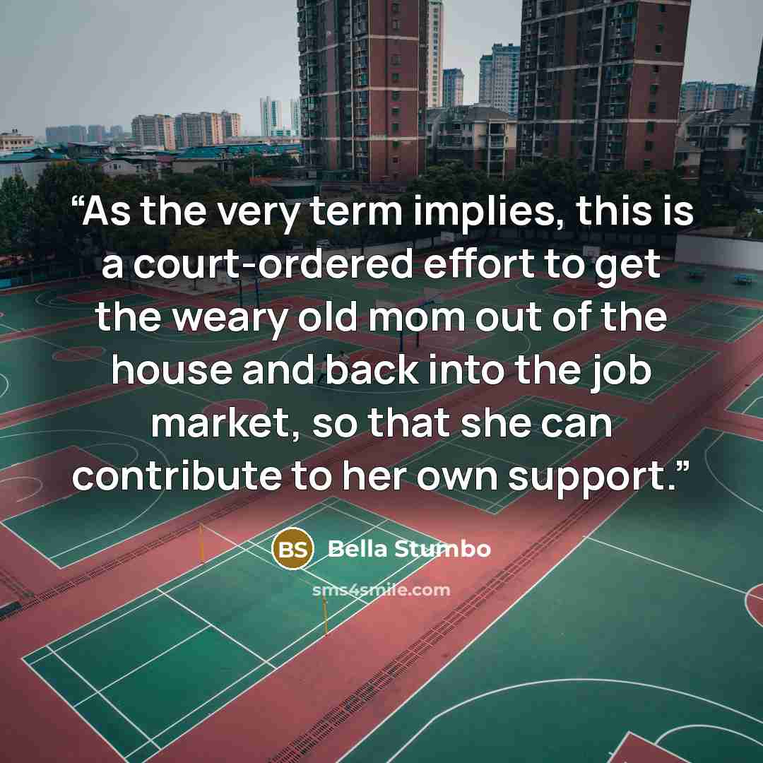 “As the very term implies, this is a court-ordered effort to get the weary old mom out of the house and back into the job market, so that she can contribute to her own support.” quote by Bella Stumbo