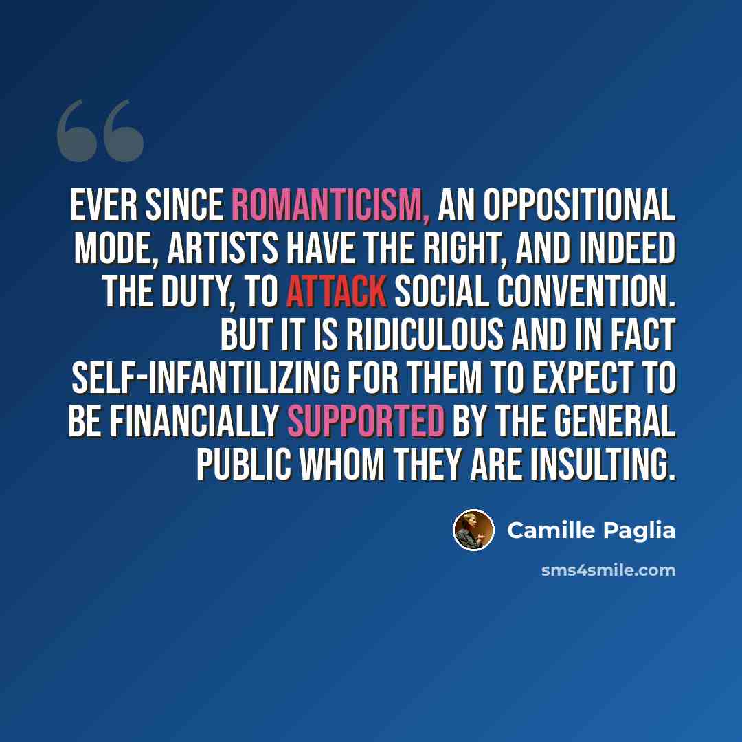 “Ever since Romanticism, an oppositional mode, artists have the right, and indeed the duty, to attack social convention. But it is ridiculous and in fact self-infantilizing for them to expect to be financially supported by the general public whom they are insulting.” quote by Camille Paglia