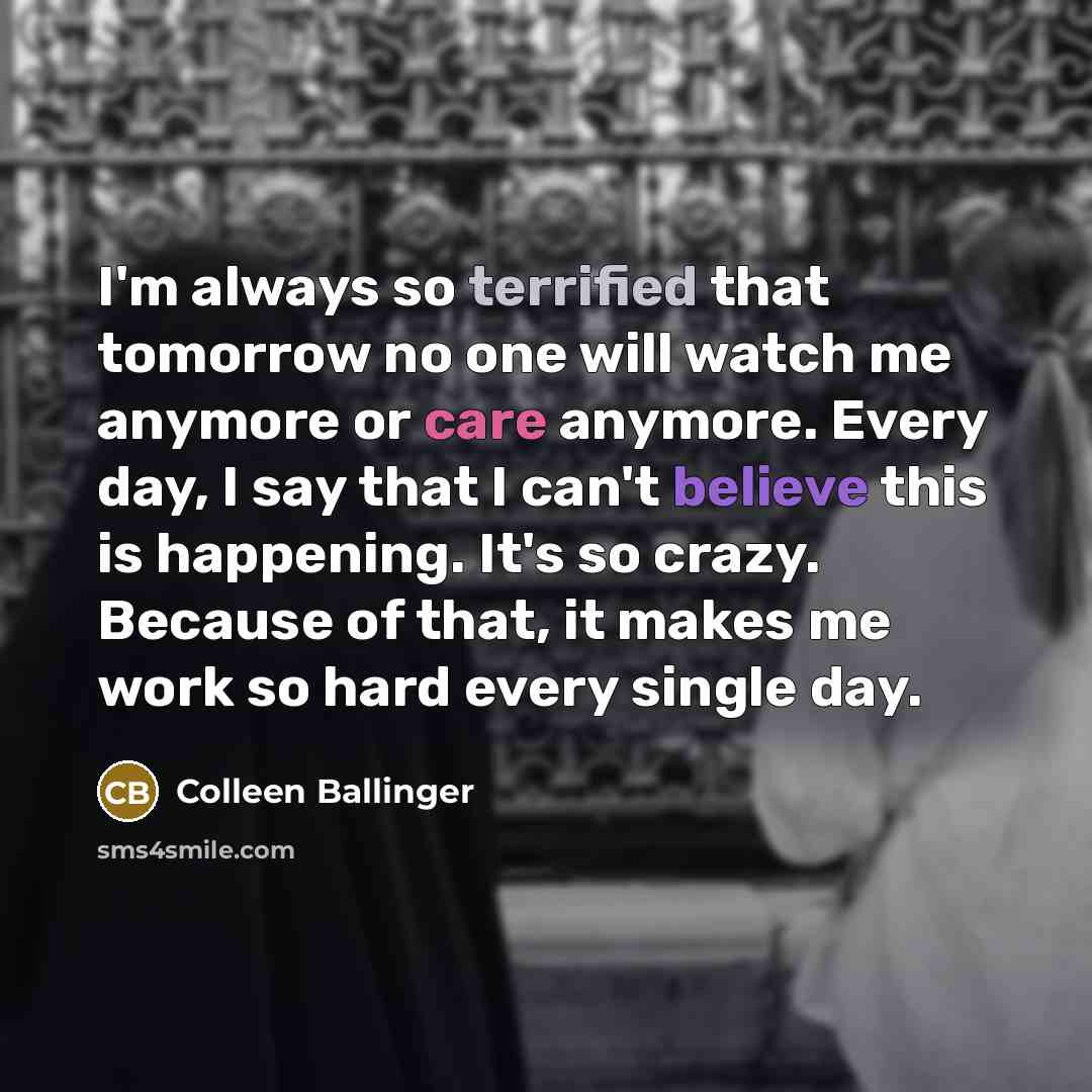 “I'm always so terrified that tomorrow no one will watch me anymore or care anymore. Every day, I say that I can't believe this is happening. It's so crazy. Because of that, it makes me work so hard every single day.” quote by Colleen Ballinger