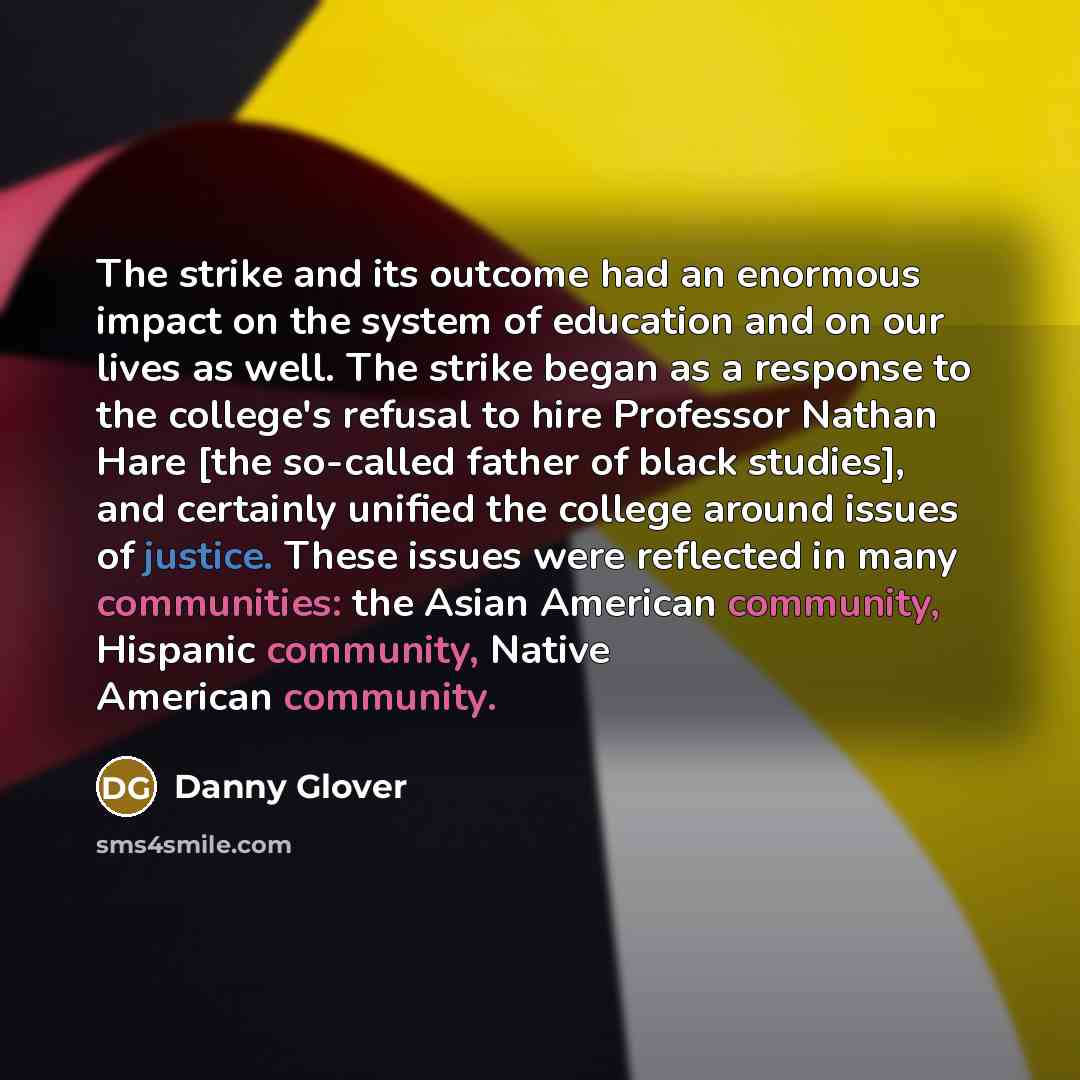 “The strike and its outcome had an enormous impact on the system of education and on our lives as well. The strike began as a response to the college's refusal to hire Professor Nathan Hare [the so-called father of black studies], and certainly unified the college around issues of justice. These…” quote by Danny Glover