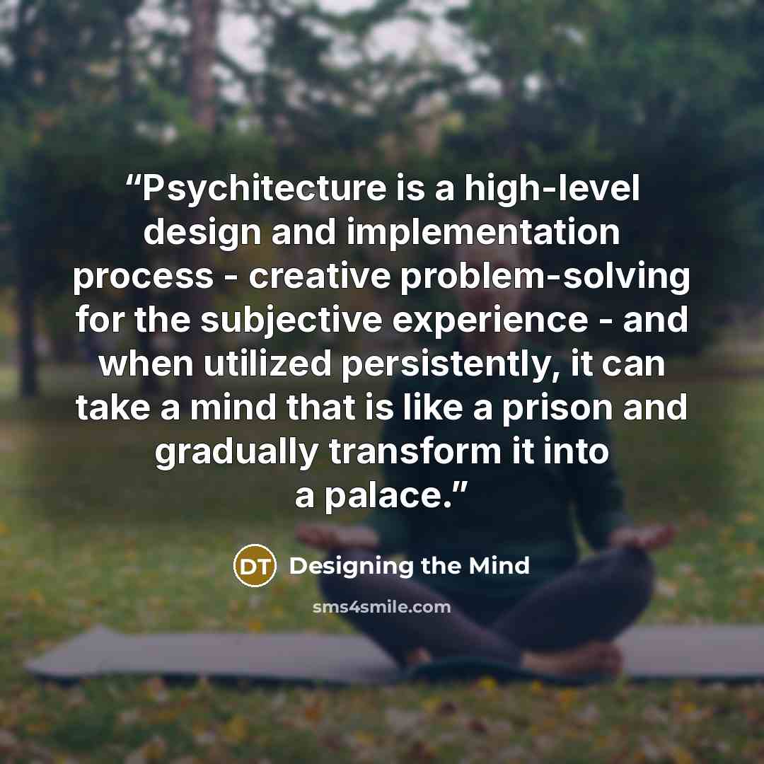 “Psychitecture is a high-level design and implementation process - creative problem-solving for the subjective experience - and when utilized persistently, it can take a mind that is like a prison and gradually transform it into a palace.” quote by Designing the Mind