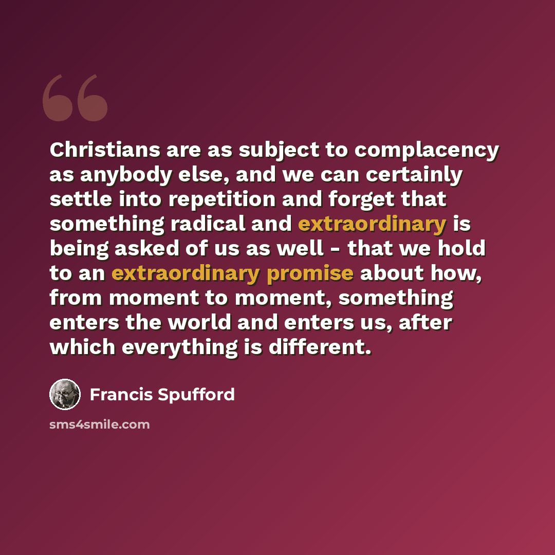 “Christians are as subject to complacency as anybody else, and we can certainly settle into repetition and forget that something radical and extraordinary is being asked of us as well - that we hold to an extraordinary promise about how, from moment to moment, something enters the world and enters…” quote by Francis Spufford