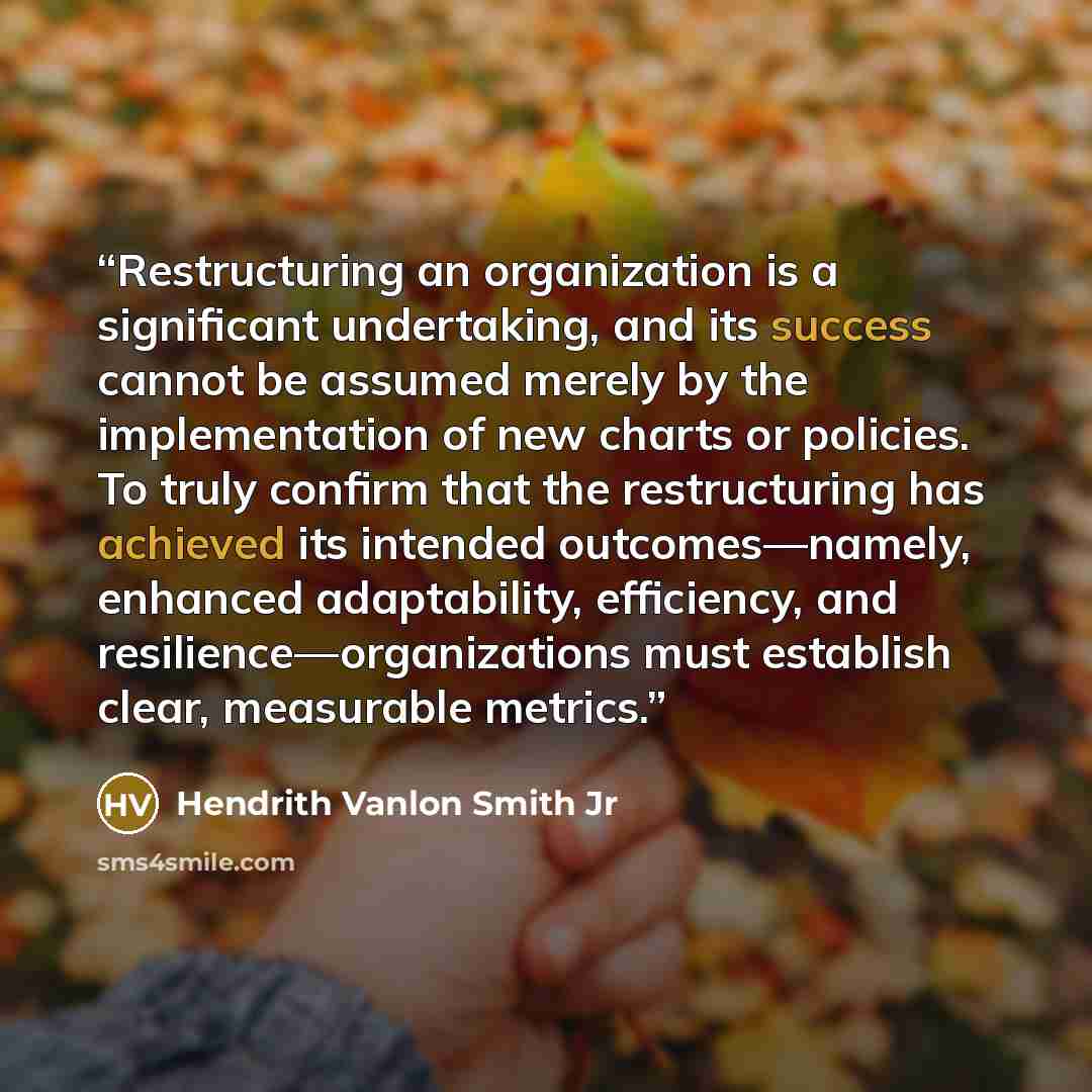 “Restructuring an organization is a significant undertaking, and its success cannot be assumed merely by the implementation of new charts or policies. To truly confirm that the restructuring has achieved its intended outcomes—namely, enhanced adaptability, efficiency, and resilience—organizations…” quote by Hendrith Vanlon Smith Jr
